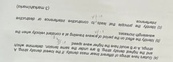 Gultars have strings of different linear mass density. If the lowest density string, A 
and the highest density string, B are under the same tension, determine which 
strings, A or B would have the higher wave speed 
(b) Identify the effect on the period of a wave traveling at a constant velocity when the 
wavelength increases. 
(c) Identify the principle that leads, to constructive interference or destructive 
interference 
(3 markah/marks)