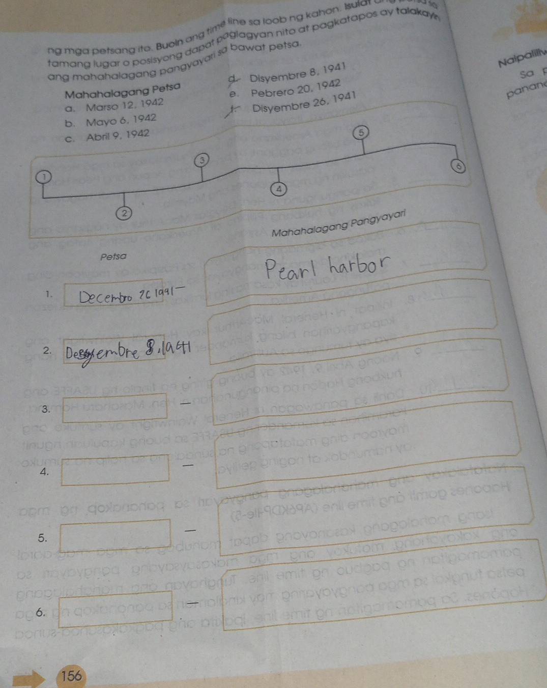 ng mga petsang ito. Buoln ang time line sa loob ng kahon. Isula 
tamang lugar o posisyong dapat paglagyan nito at pagkatapos ay talakay . 
Nalpalilly 
ang mahahalagang pangyayari sa bawat petsa 
Mahahalagang Petsa d. Disyembre 8, 1941
panane 
Disyembre 26, 1941 Sa p 
a. Marso 12, 1942 e. Pebrero 20, 1942
b. Mayo 6, 1942
c. Abril 9, 1942
6 
3 
6 
a 
② 
Mahahalagang Pangyayari 
_ 
Petsa 
1. 
2. 
3. 
4. 
5. 
o n eo 
x o 
6.
156