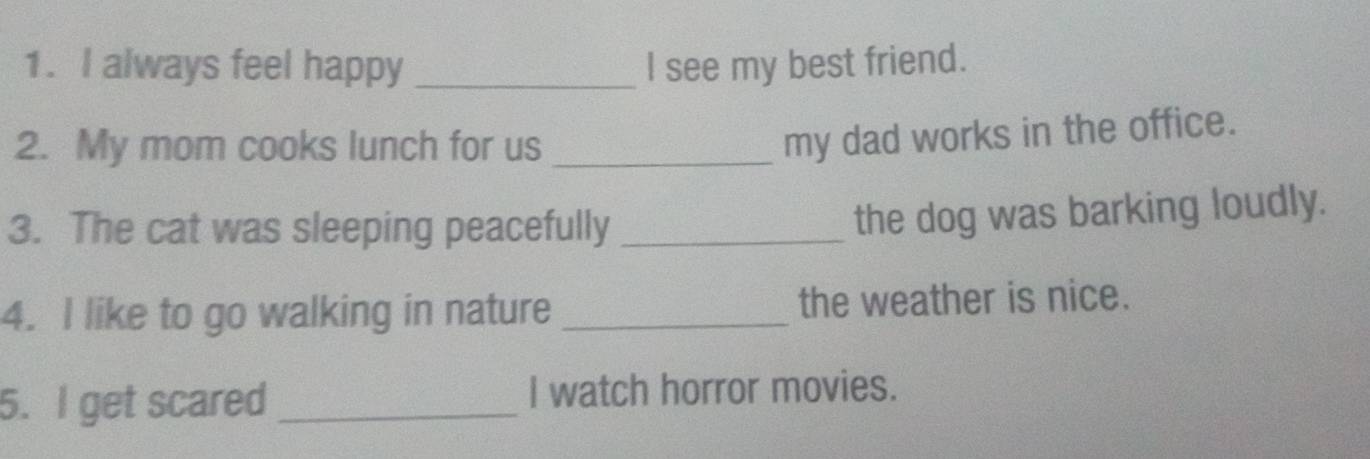 always feel happy _l see my best friend. 
2. My mom cooks lunch for us_ 
my dad works in the office. 
3. The cat was sleeping peacefully_ 
the dog was barking loudly. 
4. I like to go walking in nature _the weather is nice. 
5. I get scared _I watch horror movies.