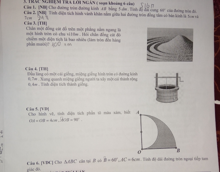 Trác NgHIệM TRA LờI NGÁN ( soạn khoảng 6 câu) 
Câu 1. [NB] Cho đường tròn đường kính AB bằng 5 đm . Tính độ dài cung 60° của đường tròn đó. 
Câu 2. [NB] Tính diện tích hình vành khăn nằm giữa hai đường tròn đồng tâm có bán kính là 5cm và
7cm
Câu 3. [TH] 
Chân một đổng cát đổ trên một phẳng nằm ngang là 
một hình tròn có chu vi10m . Hỏi chân đồng cát đó 
chiếm một diện tích là bao nhiêu (làm tròn đến hàng 
phần mười)? 
Câu 4. [TH] 
Đầu làng có một cái giếng, miệng giếng hình tròn có đường kính
0, 7m. Xung quanh miệng giếng người ta xây một cái thành rộng L
0,4m. Tính diện tích thành giếng. 
Câu 5. [VD] 
Cho hình vẽ, tính diện tích phần tô màu xám, biết
OA=OB=4cm, AOB=90°. 
( 
U 
Câu 6. [ VDC ] Cho △ ABC cân tại B có B=60°, AC=6cm. Tính độ dài đường tròn ngoại tiếp tam 
giác đó.