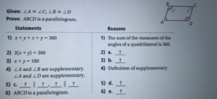 Given: ∠ A≌ ∠ C,∠ B≌ ∠ D
Prove: ABCD is a parallelogram.
Statements Reasons
1) x+y+x+y=360 1) The sum of the measures of the
angles of a quadrilateral is 360.
2) 2(x+y)=360 2) a. __?
3) x+y=180 3) b. ？
4) ∠ A and ∠ B are supplementary. 4) Definition of supplementary
∠ A and ∠ D are supplementary.
5) c. __?__ ∥ __?__, __?__ ∥ __?_ 5) d. __?_
6) ABCD is a parallelogram. 6) e. __?_