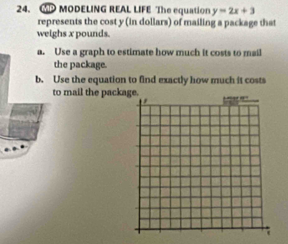 GP MODELING REAL LIFE The equation y=2x+3
represents the cost y (in dollars) of mailing a package that 
weighs x pounds. 
a. Use a graph to estimate how much it costs to mail 
the package. 
b. Use the equation to find exactly how much it costs 
to mail the packa