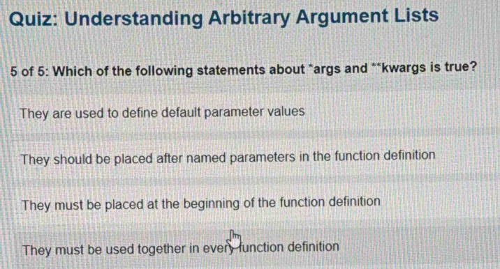 Understanding Arbitrary Argument Lists
5 of 5: Which of the following statements about *args and **kwargs is true?
They are used to define default parameter values
They should be placed after named parameters in the function definition
They must be placed at the beginning of the function definition
They must be used together in every function definition