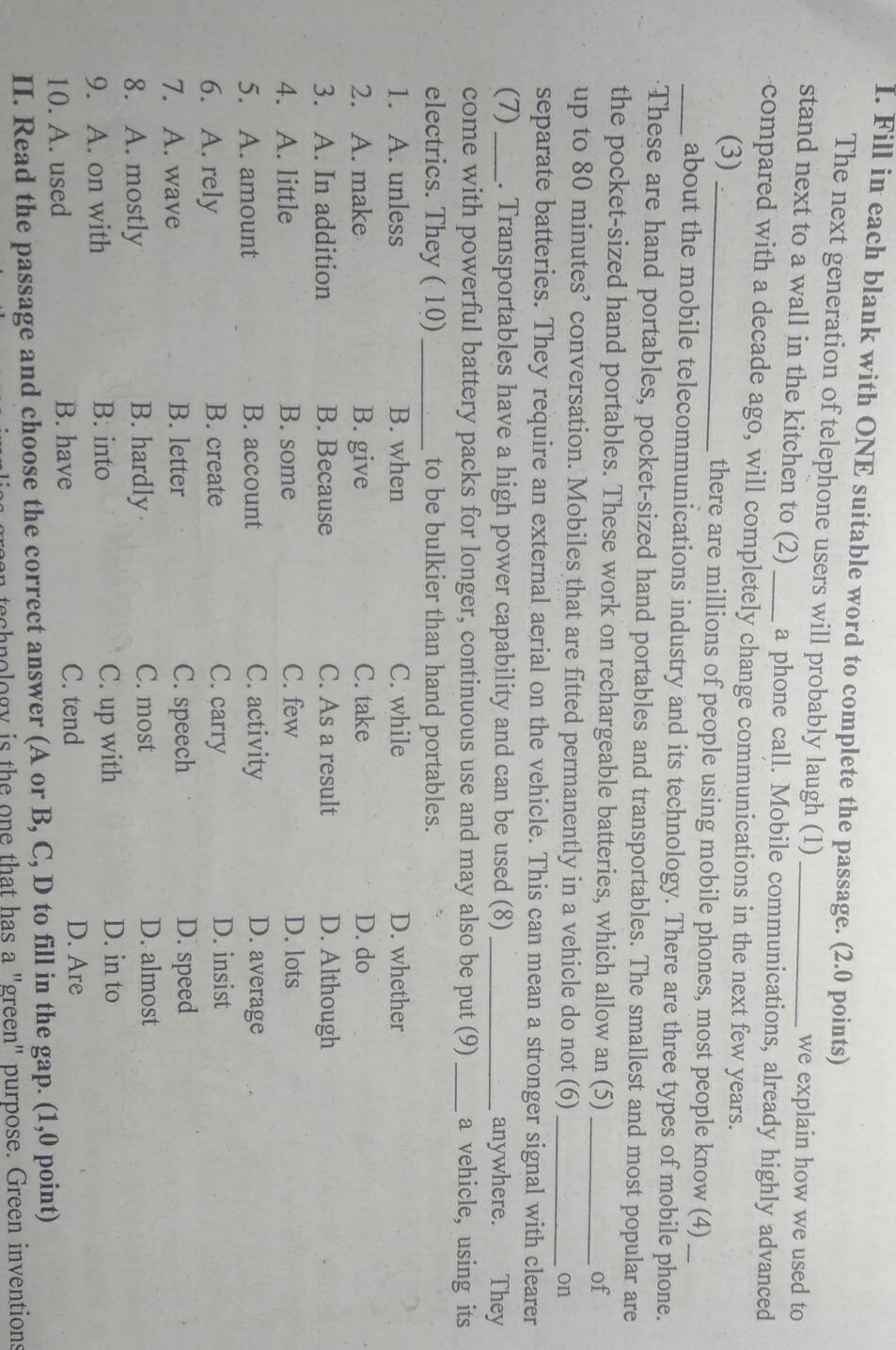 Fill in each blank with ONE suitable word to complete the passage. (2.0 points)
The next generation of telephone users will probably laugh (1)
we explain how we used to
stand next to a wall in the kitchen to (2)_ a phone call. Mobile communications, already highly advanced
compared with a decade ago, will completely change communications in the next few years.
(3) _there are millions of people using mobile phones, most people know (4)_
_about the mobile telecommunications industry and its technology. There are three types of mobile phone.
These are hand portables, pocket-sized hand portables and transportables. The smallest and most popular are
the pocket-sized hand portables. These work on rechargeable batteries, which allow an (5)_
of
up to 80 minutes ’ conversation. Mobiles that are fitted permanently in a vehicle do not (6) _on
separate batteries. They require an external aerial on the vehicle. This can mean a stronger signal with clearer
(7) _. Transportables have a high power capability and can be used (8)_ anywhere. They
come with powerful battery packs for longer, continuous use and may also be put (9)_ a vehicle, using its
electrics. They ( 10)_ to be bulkier than hand portables.
1. A. unless B. when C. while D. whether
2. A. make B. give C. take D. do
3. A. In addition B. Because C. As a result D. Although
4. A. little B. some C. few D. lots
5. A. amount B. account C. activity D. average
6. A. rely B. create C. carry
D. insist
7. A. wave B. letter C. speech D. speed
8. A. mostly B. hardly
C. most D. almost
9. A. on with B. into C. up with
D. in to
10. A. used B. have
C. tend D. Are
II. Read the passage and choose the correct answer (A or B, C, D to fill in the gap. (1,0 point)
lia s green technology is the one that has a "green" purpose. Green inventions