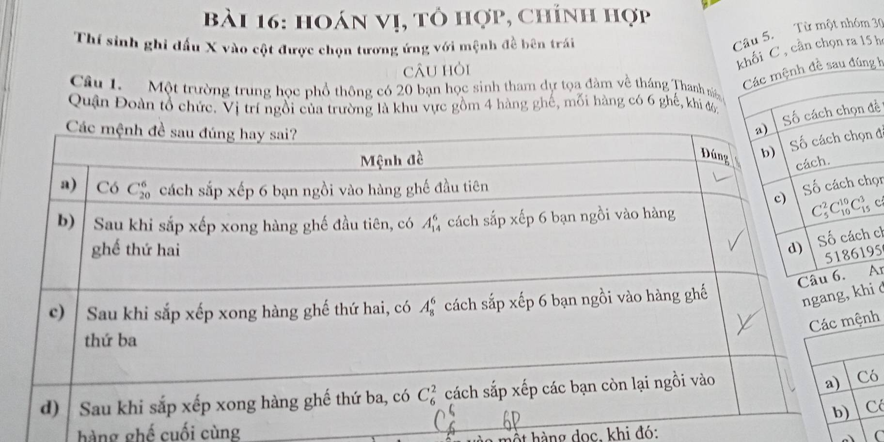 hoán vị, tỏ hợp, chính hợp
Thí sinh ghi đấu X vào cột được chọn tương ứng với mệnh đề bên trái
Câu 5. Từ một nhóm 30
cÂu hòi
khối C , cần chọn ra 15 h
g h
Câu 1. Một trường trung học phổ thông có 20 bạn học sinh tham dự tọa đàm về tháng Thanh niê
Quận Đoàn tổ chức. Vị trí ngồi của trường là khu vực gồm 4 hàng ghế, mỗi hàng có 6 ghế, khi đ6:
đề
đ
ọn
cl
5
é
h
hàng ghế cuối cùng
hột hàng doc, khi đó: C