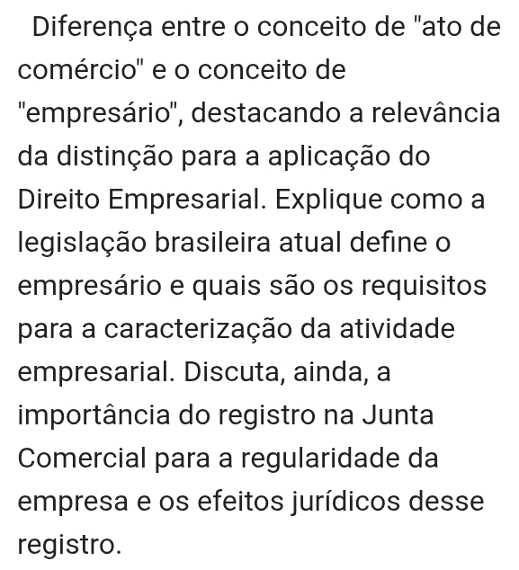 Diferença entre o conceito de "ato de 
comércio' e o conceito de 
'empresário', destacando a relevância 
da distinção para a aplicação do 
Direito Empresarial. Explique como a 
legislação brasileira atual define o 
empresário e quais são os requisitos 
para a caracterização da atividade 
empresarial. Discuta, ainda, a 
importância do registro na Junta 
Comercial para a regularidade da 
empresa e os efeitos jurídicos desse 
registro.