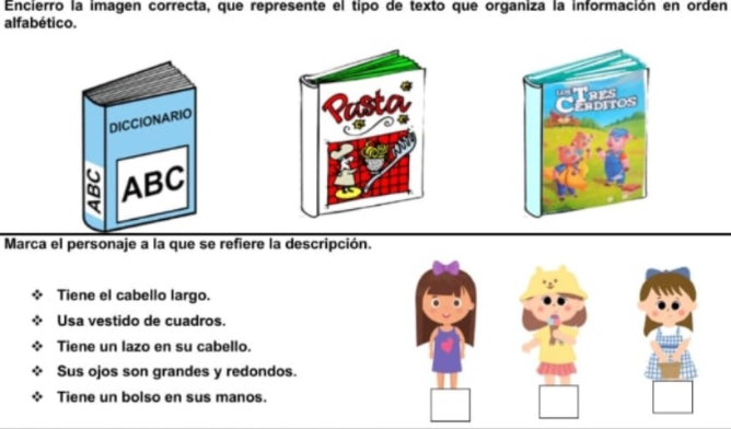 Encierro la imagen correcta, que represente el tipo de texto que organiza la información en orden
alfabético.
DICCIONARIO
Rusta''

ABC
Marca el personaje a la que se refiere la descripción.
Tiene el cabello largo.
Usa vestido de cuadros.
Tiene un lazo en su cabello.
Sus ojos son grandes y redondos.
Tiene un bolso en sus manos.