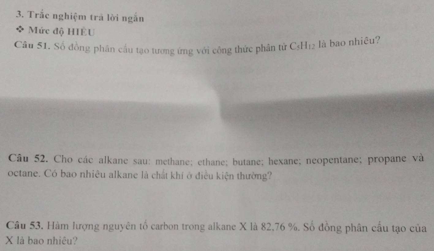 Trắc nghiệm trả lời ngắn 
Mức độ HIEU 
Câu 51. Số đồng phân cấu tạo tương ứng với công thức phân tử C_5H_12 là bao nhiêu? 
Câu 52. Cho các alkane sau: methane; ethane; butane; hexane; neopentane; propane và 
octane. Có bao nhiêu alkane là chất khí ở điều kiện thường? 
Câu 53. Hàm lượng nguyên tố carbon trong alkane X là 82, 76 %. Số đồng phân cầu tạo của
X là bao nhiêu?