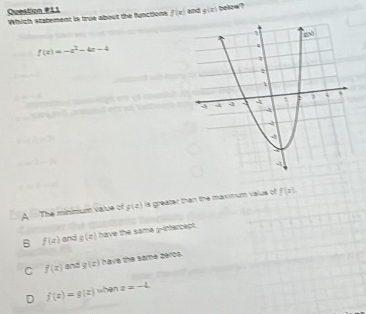 and g(z) below?
Which statement is true about the functions f(x)
f(z)=-z^2-4z-4
A The minimum value of g(z) is greater than the maxmum value of f(x).
B f(x) and g(z) have the same y-intercept.
C f(x) and g(x) have the same zeros.
D f(z)=g(z) when z=-4