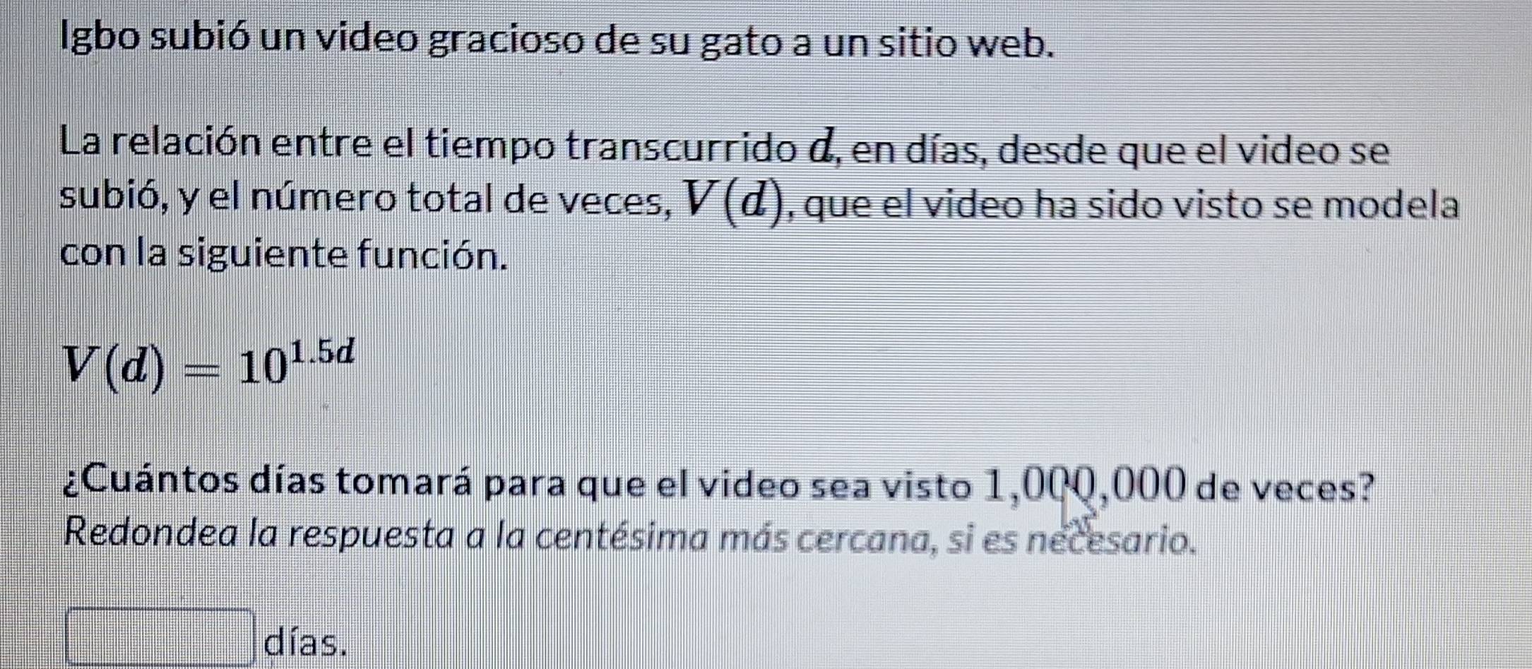 lgbo subió un video gracioso de su gato a un sitio web. 
La relación entre el tiempo transcurrido d, en días, desde que el video se 
subió, y el número total de veces, V(d) , que el video ha sido visto se modela 
con la siguiente función.
V(d)=10^(1.5d)
¿Cuántos días tomará para que el video sea visto 1,00Q,000 de veces? 
Redondea la respuesta a la centésima más cercana, si es necesario. 
días.