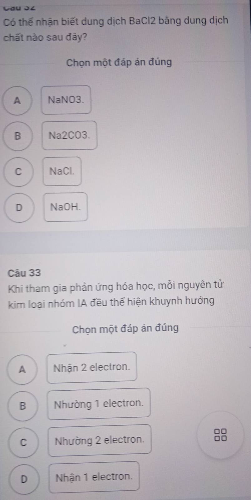 Lau J८
Có thể nhận biết dung dịch BaCl2 bằng dung dịch
chất nào sau đây?
Chọn một đáp án đúng
A NaNO3.
B Na2CO3.
C NaCl.
D NaOH.
Câu 33
Khi tham gia phản ứng hóa học, mỗi nguyên tử
kim loại nhóm IA đều thể hiện khuynh hướng
Chọn một đáp án đúng
A Nhận 2 electron.
B Nhường 1 electron.
C Nhường 2 electron.
D Nhận 1 electron.