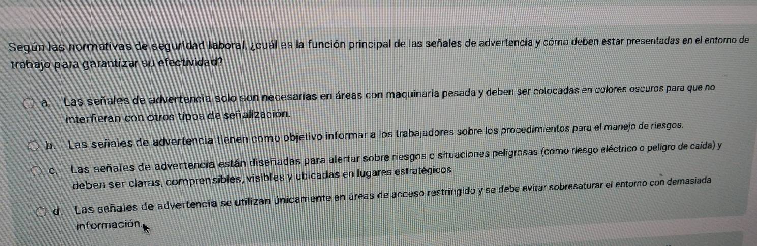 Según las normativas de seguridad laboral, ¿cuál es la función principal de las señales de advertencia y cómo deben estar presentadas en el entorno de
trabajo para garantizar su efectividad?
a. Las señales de advertencia solo son necesarias en áreas con maquinaria pesada y deben ser colocadas en colores oscuros para que no
interfieran con otros tipos de señalización.
b. Las señales de advertencia tienen como objetivo informar a los trabajadores sobre los procedimientos para el manejo de riesgos.
c. Las señales de advertencia están diseñadas para alertar sobre riesgos o situaciones peligrosas (como riesgo eléctrico o peligro de caída) y
deben ser claras, comprensibles, visibles y ubicadas en lugares estratégicos
d. Las señales de advertencia se utilizan únicamente en áreas de acceso restringido y se debe evitar sobresaturar el entorno con demasiada
información.