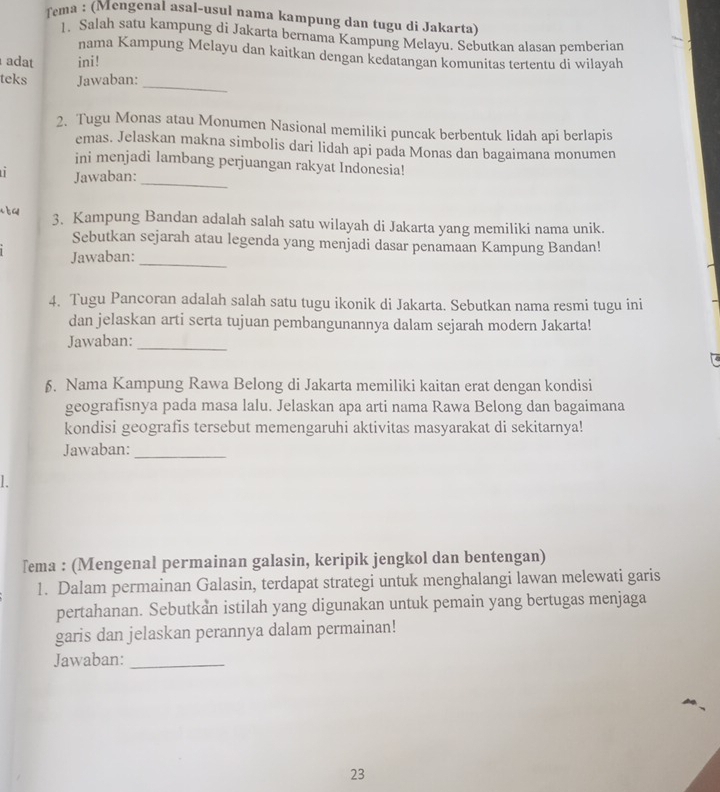 fema : (Mengenal asal-usul nama kampung dan tugu di Jakarta)
1. Salah satu kampung di Jakarta bernama Kampung Melayu. Sebutkan alasan pemberian
nama Kampung Melayu dan kaitkan dengan kedatangan komunitas tertentu di wilayah
adat ini!
teks Jawaban:
_
2. Tugu Monas atau Monumen Nasional memiliki puncak berbentuk lidah api berlapis
emas. Jelaskan makna simbolis dari lidah api pada Monas dan bagaimana monumen
_
ini menjadi lambang perjuangan rakyat Indonesia!
Jawaban:
s  a 3. Kampung Bandan adalah salah satu wilayah di Jakarta yang memiliki nama unik.
Sebutkan sejarah atau legenda yang menjadi dasar penamaan Kampung Bandan!
Jawaban:_
4. Tugu Pancoran adalah salah satu tugu ikonik di Jakarta. Sebutkan nama resmi tugu ini
dan jelaskan arti serta tujuan pembangunannya dalam sejarah modern Jakarta!
Jawaban:
_
6. Nama Kampung Rawa Belong di Jakarta memiliki kaitan erat dengan kondisi
geografisnya pada masa lalu. Jelaskan apa arti nama Rawa Belong dan bagaimana
kondisi geografis tersebut memengaruhi aktivitas masyarakat di sekitarnya!
Jawaban:_
L
Tema : (Mengenal permainan galasin, keripik jengkol dan bentengan)
1. Dalam permainan Galasin, terdapat strategi untuk menghalangi lawan melewati garis
pertahanan. Sebutkan istilah yang digunakan untuk pemain yang bertugas menjaga
garis dan jelaskan perannya dalam permainan!
Jawaban:_
23