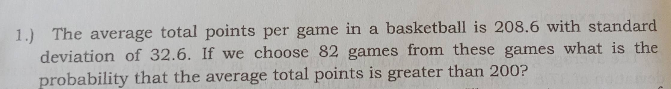 1.) The average total points per game in a basketball is 208.6 with standard 
deviation of 32.6. If we choose 82 games from these games what is the 
probability that the average total points is greater than 200?