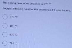 The boiling point of a substance is B70°C
Suggest a boiling point for this substance if it were impure.
870°C
100°C
930°C
789°C