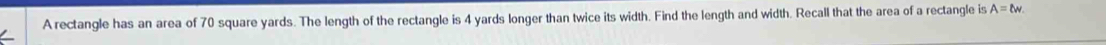 A rectangle has an area of 70 square yards. The length of the rectangle is 4 yards longer than twice its width. Find the length and width. Recall that the area of a rectangle is A=lw