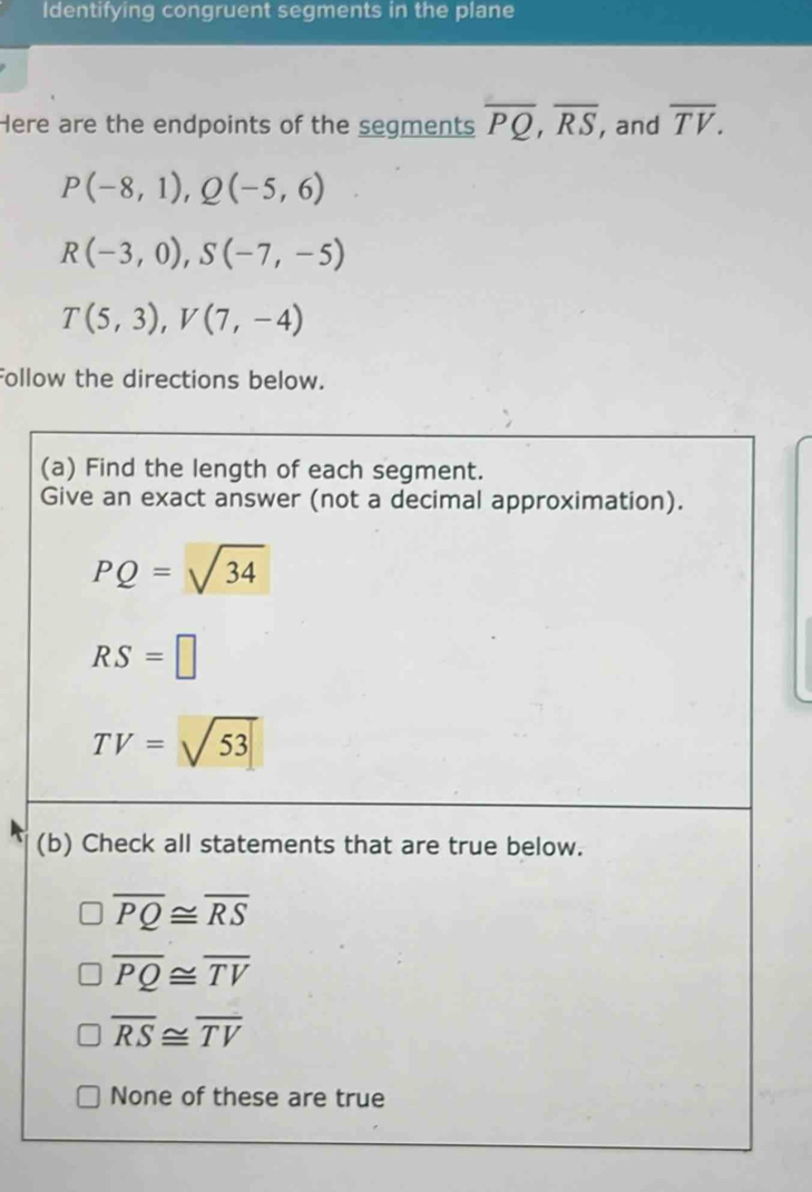 Identifying congruent segments in the plane
Here are the endpoints of the segments overline PQ,overline RS , and overline TV.
P(-8,1),Q(-5,6)
R(-3,0),S(-7,-5)
T(5,3),V(7,-4)
Follow the directions below.
(