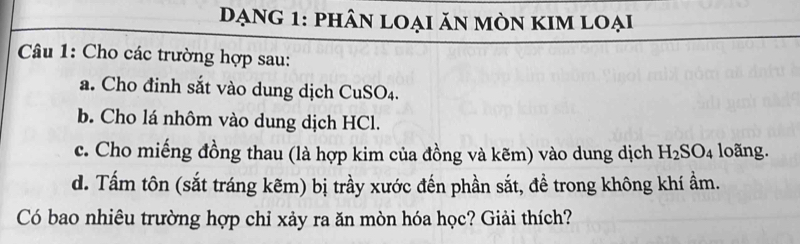 đạng 1: phân loại ăn mòn kim loại 
Câu 1: Cho các trường hợp sau: 
a. Cho đinh sắt vào dung dịch CuSO₄. 
b. Cho lá nhôm vào dung dịch HCl. 
c. Cho miếng đồng thau (là hợp kim của đồng và kẽm) vào dung dịch H_2SO_4 loãng. 
d. Tấm tôn (sắt tráng kẽm) bị trầy xước đến phần sắt, đề trong không khí ẩm. 
Có bao nhiêu trường hợp chỉ xảy ra ăn mòn hóa học? Giải thích?