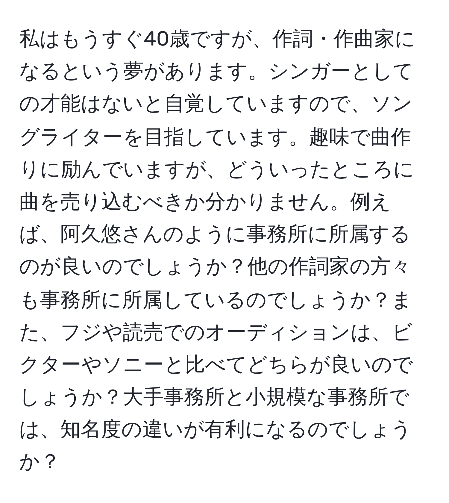 私はもうすぐ40歳ですが、作詞・作曲家になるという夢があります。シンガーとしての才能はないと自覚していますので、ソングライターを目指しています。趣味で曲作りに励んでいますが、どういったところに曲を売り込むべきか分かりません。例えば、阿久悠さんのように事務所に所属するのが良いのでしょうか？他の作詞家の方々も事務所に所属しているのでしょうか？また、フジや読売でのオーディションは、ビクターやソニーと比べてどちらが良いのでしょうか？大手事務所と小規模な事務所では、知名度の違いが有利になるのでしょうか？