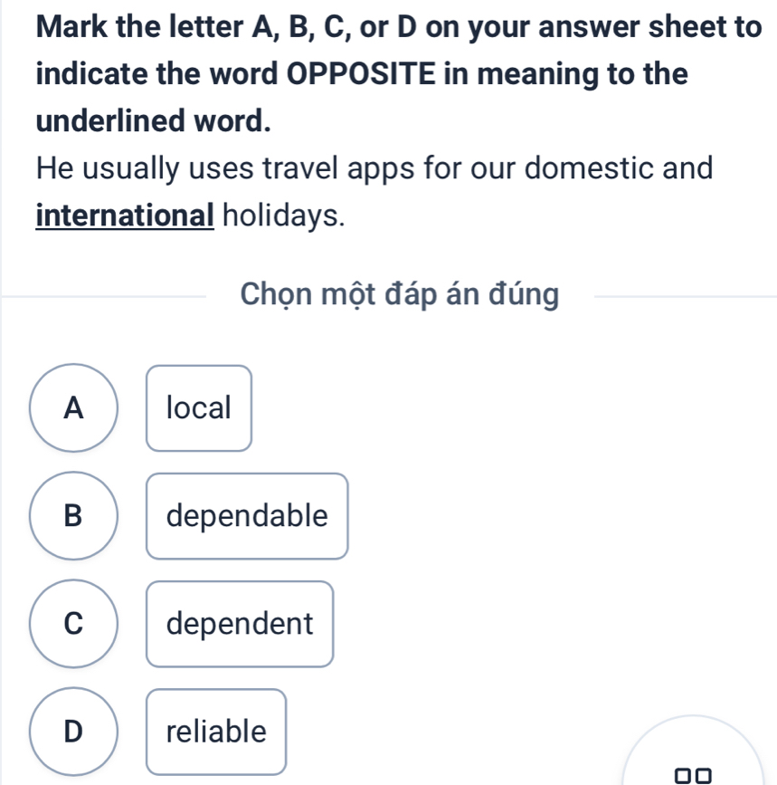 Mark the letter A, B, C, or D on your answer sheet to
indicate the word OPPOSITE in meaning to the
underlined word.
He usually uses travel apps for our domestic and
international holidays.
Chọn một đáp án đúng
A local
B dependable
C dependent
D reliable
00