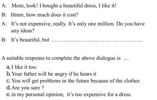 A: Mom, look! I bought a beautiful dress, I like it!
B: Hmm, how much does it cost?
A: It’s not expensive, really. It’s only one million. Do you have
any ideas?
B: It’s beautiful, but_
A suitable response to complete the above dialogue is …
a. I like it too.
b. Your father will be angry if he hears it
C. You will get problems in the future because of the clothes
d. Are you sure ?
e. in my personal opinion, it’s too expensive for a dress.