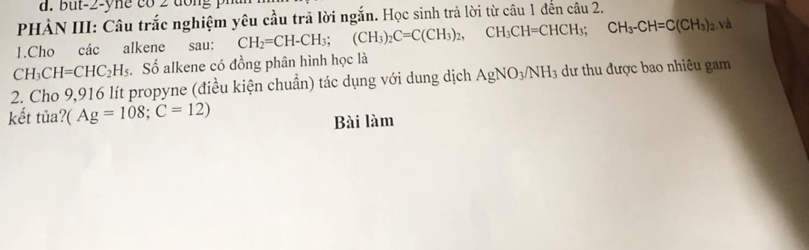 PHÀN III: Câu trắc nghiệm yêu cầu trã lời ngắn. Học sinh trả lời từ câu 1 đến câu 2. 
1.Cho các alkene sau: CH_2=CH-CH_3; (CH_3)_2C=C(CH_3)_2, CH_3CH=CHCH_3; CH_3-CH=C(CH_3)_2. V
CH_3CH=CHC_2H_5. Số alkene có đồng phân hình học là 
2. Cho 9,916 lít propyne (điều kiện chuẩn) tác dụng với dung dịch AgNO_3/NH_3 dư thu được bao nhiêu gam 
kết tủa? (Ag=108; C=12)
Bài làm