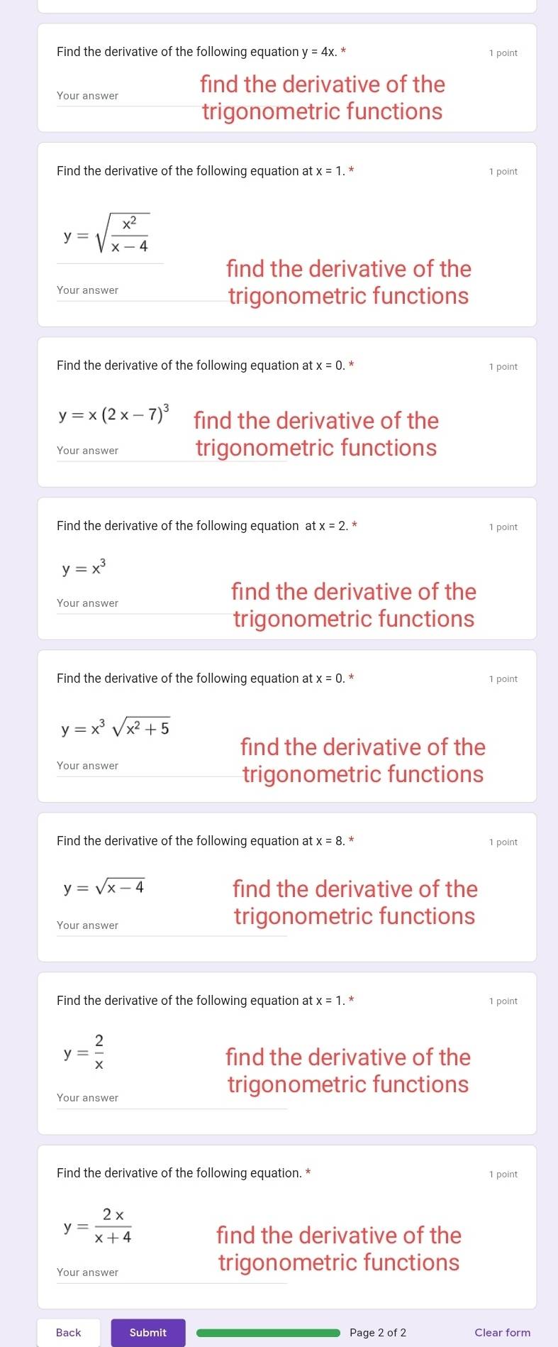 Find the derivative of the following equation y =4x. * 1 point 
find the derivative of the 
Your answer 
trigonometric functions 
Find the derivative of the following equation at x=1. * 1 point
y=sqrt(frac x^2)x-4
find the derivative of the 
Your answer trigonometric functions 
Find the derivative of the following equation at x=0. 1 point
y=x(2x-7)^3 find the derivative of the 
Your answer trigonometric functions 
Find the derivative of the following equation a tx=2 1 point
y=x^3
find the derivative of the 
Your answer 
trigonometric functions 
Find the derivative of the following equation at x=0 1 point
y=x^3sqrt(x^2+5)
find the derivative of the 
Your answer 
trigonometric functions 
Find the derivative of the following equation at x=8. 1 point
y=sqrt(x-4) find the derivative of the 
Your answer 
trigonometric functions 
Find the derivative of the following equation at x=1. 
1 point
y= 2/x 
find the derivative of the 
trigonometric functions 
Your answer 
Find the derivative of the following equation. * 1 point
y= 2x/x+4 
find the derivative of the 
trigonometric functions 
Back Submit Page2of2 Clear form