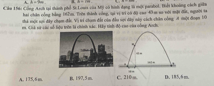 A. h=9m. B. h=7m. C. n=8m. 
Câu 156: Cổng Arch tại thành phố St.Louis của Mỹ có hình dạng là một parabol. Biết khoảng cách giữa
hai chân cổng bằng 162m. Trên thành cồng, tại vị trí có độ cao 43m so với mặt đất, người ta
thả một sợi dây chạm đất. Vị trí chạm đất của đầu sợi dây này cách chân cổng A một đoạn 10
m. Giả sử các số liệu trên là chính xác. Hãy tính độ cao của cổng Arch.
M
43 m
A 162 m B
10 m
A. 175, 6 m. B. 197, 5 m. C. 210 m. D. 185, 6m.