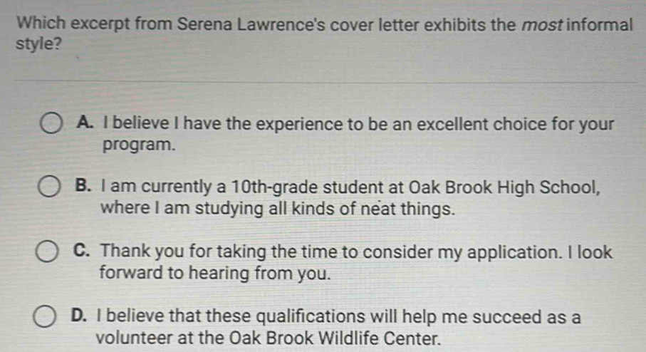 Which excerpt from Serena Lawrence's cover letter exhibits the most informal
style?
A. I believe I have the experience to be an excellent choice for your
program.
B. I am currently a 10th -grade student at Oak Brook High School,
where I am studying all kinds of neat things.
C. Thank you for taking the time to consider my application. I look
forward to hearing from you.
D. I believe that these qualifications will help me succeed as a
volunteer at the Oak Brook Wildlife Center.