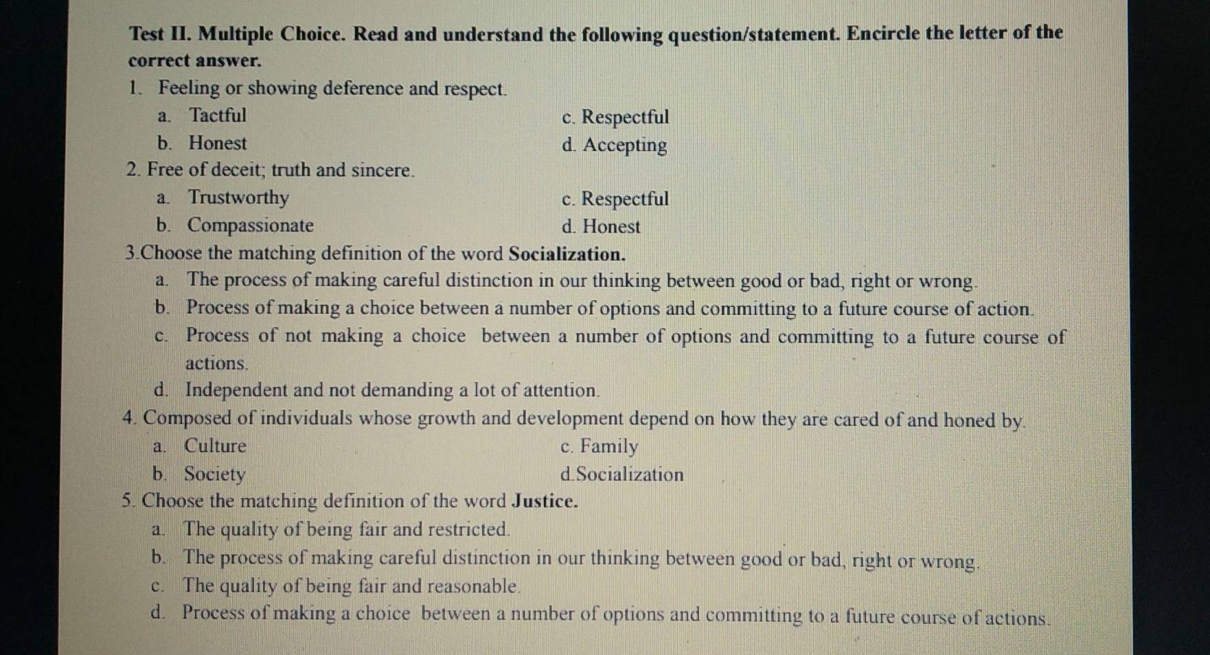 Test II. Multiple Choice. Read and understand the following question/statement. Encircle the letter of the
correct answer.
1. Feeling or showing deference and respect.
a. Tactful c. Respectful
b. Honest d. Accepting
2. Free of deceit; truth and sincere.
a. Trustworthy c. Respectful
b. Compassionate d. Honest
3.Choose the matching definition of the word Socialization.
a. The process of making careful distinction in our thinking between good or bad, right or wrong.
b. Process of making a choice between a number of options and committing to a future course of action.
c. Process of not making a choice between a number of options and committing to a future course of
actions.
d. Independent and not demanding a lot of attention.
4. Composed of individuals whose growth and development depend on how they are cared of and honed by.
a. Culture c. Family
b. Society d.Socialization
5. Choose the matching definition of the word Justice.
a. The quality of being fair and restricted.
b. The process of making careful distinction in our thinking between good or bad, right or wrong.
c. The quality of being fair and reasonable.
d. Process of making a choice between a number of options and committing to a future course of actions.