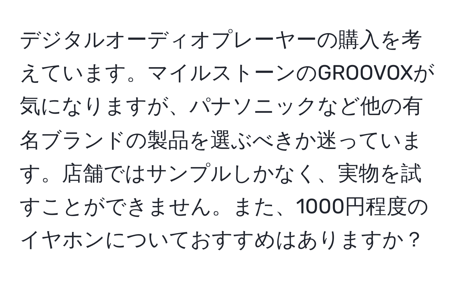 デジタルオーディオプレーヤーの購入を考えています。マイルストーンのGROOVOXが気になりますが、パナソニックなど他の有名ブランドの製品を選ぶべきか迷っています。店舗ではサンプルしかなく、実物を試すことができません。また、1000円程度のイヤホンについておすすめはありますか？