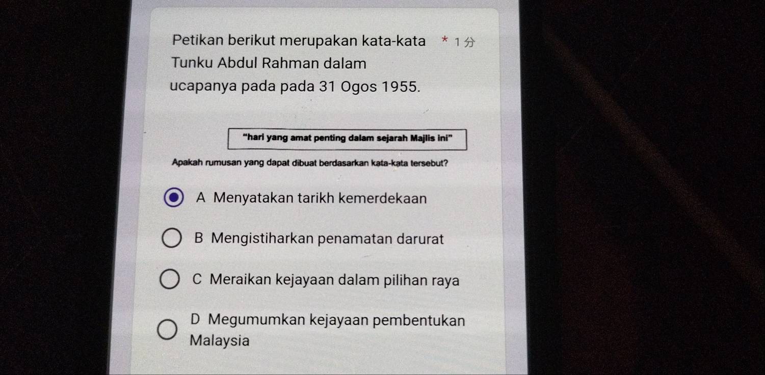 Petikan berikut merupakan kata-kata
Tunku Abdul Rahman dalam
ucapanya pada pada 31 Ogos 1955.
“hari yang amat penting dalam sejarah Majlis ini”
Apakah rumusan yang dapat dibuat berdasarkan kata-kata tersebut?
A Menyatakan tarikh kemerdekaan
B Mengistiharkan penamatan darurat
C Meraikan kejayaan dalam pilihan raya
D Megumumkan kejayaan pembentukan
Malaysia