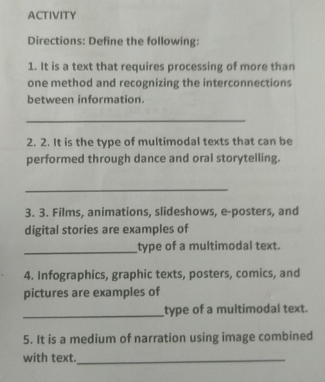 ACTIVITY 
Directions: Define the following: 
1. It is a text that requires processing of more than 
one method and recognizing the interconnections 
between information. 
_ 
2. 2. It is the type of multimodal texts that can be 
performed through dance and oral storytelling. 
_ 
3. 3. Films, animations, slideshows, e-posters, and 
digital stories are examples of 
_type of a multimodal text. 
4. Infographics, graphic texts, posters, comics, and 
pictures are examples of 
_type of a multimodal text. 
5. It is a medium of narration using image combined 
with text._