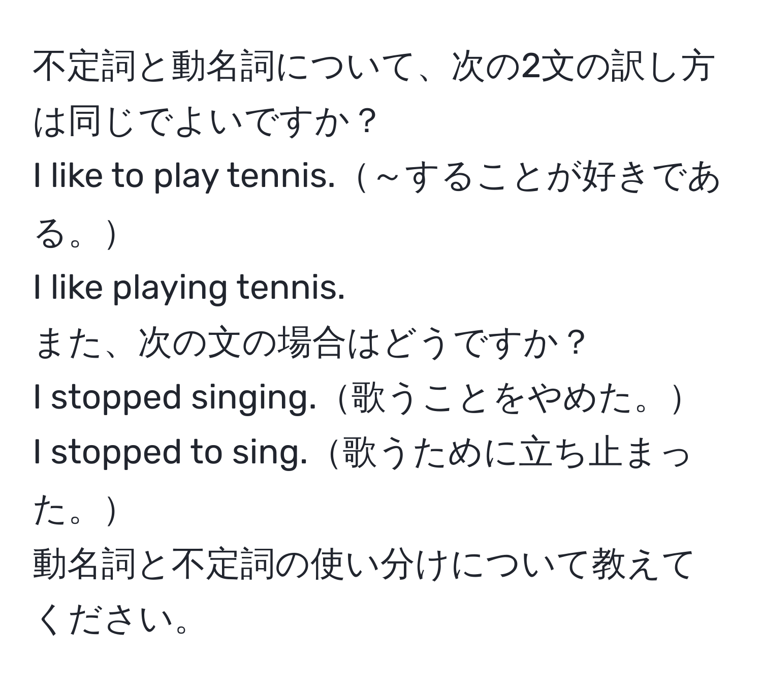 不定詞と動名詞について、次の2文の訳し方は同じでよいですか？  
I like to play tennis.～することが好きである。  
I like playing tennis.  
また、次の文の場合はどうですか？  
I stopped singing.歌うことをやめた。  
I stopped to sing.歌うために立ち止まった。  
動名詞と不定詞の使い分けについて教えてください。