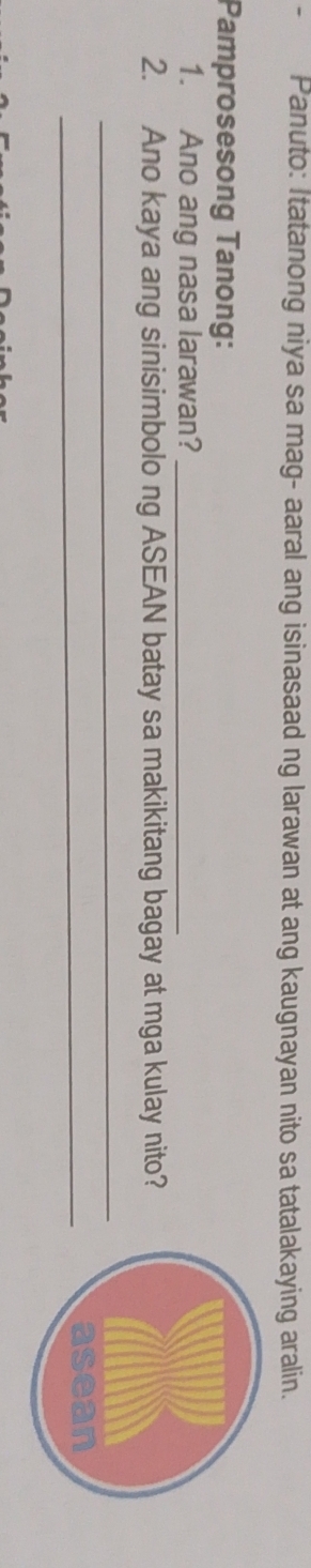 Panuto: Itatanong niya sa mag- aaral ang isinasaad ng larawan at ang kaugnayan nito sa tatalakaying aralin. 
Pamprosesong Tanong: 
1. Ano ang nasa larawan?_ 
2. Ano kaya ang sinisimbolo ng ASEAN batay sa makikitang bagay at mga kulay nito? 
_ 
_