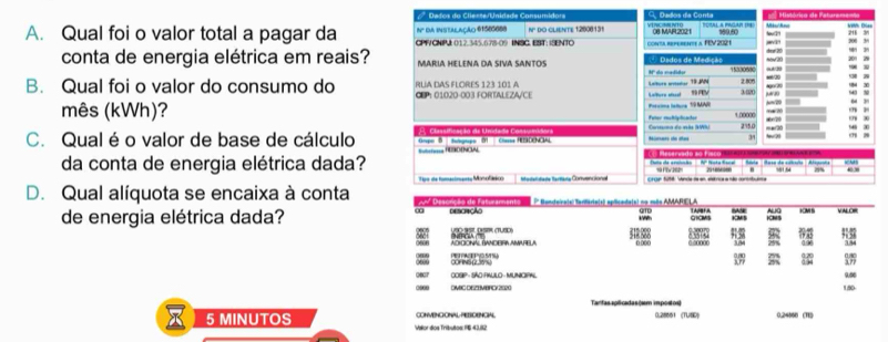 Dados do Cliente/Unidade Consumidors  Dados da Conta  Histórica de Paturare=
Nº da instalação 6150068s =URAl a PAcar === Miu/Anu
A. Qual foi o valor total a pagar da CPFVCNIPJ 012.345.678-09 INSC. EST: ISENTO N DO CLIENTE 12008131 conta repereate a. FEV 202 1 yín S8 N10 08 MAR2021 589.50 tov2
conta de energia elétrica em reais? MARIA HELENA DA SIVA SANTOS Nº do madidor Dados de Mediçãs 1533099 sw 20 dew 20
19 M 2.80%
B. Qual foi o valor do consumo do CEP: 01020-003 FORTALEZA/CE RUA DAS FLORES 123 101 A 302 # 10
                
Potcioma lature 19 MAR s=/20
mês (kWh)? Fater muhlplischer 1.0000 ←70 “ 7
C. Qual é o valor de base de cálculo A Classificação de Unidada Cossunidora == RNDENOE Nuars de áe 2750 = = 20 b20
rpo D tbgtpe D 34
da conta de energia elétrica dada? Butere rEENCAL Recervado ao fa
29% c
← 
D. Qual alíquota se encaixa à conta Tpn de fomantnanss Miro lmace  atentana Marmana Cammn éar  Croan 1018: Vende da en, elérrica a não conssbulsa
P Banceira(s: terifário(s) eplicada(s) no mãs AMARIELA AUG KM S y A o
QTD
GICMS KMS CNS
de energia elétrica dada? Descração           
72
ADCIONAL BANDEIRIA AMARELA 4 2 è anno ∞ 98
0 00( 34
PEACE POSU COFINS(235%u) 
COSIP - SÃO-RAULO - MUNICIPAL 9∞
OMIC DEZEMBFCY 21020 180
Tantas aplicadas(sm impóstos)
X 5 MINUTOS Valor dos Tributos: 196 43,82 CONVENCONALPESORNOHAL 0.28661 (TUSD) 0.24560 (1)