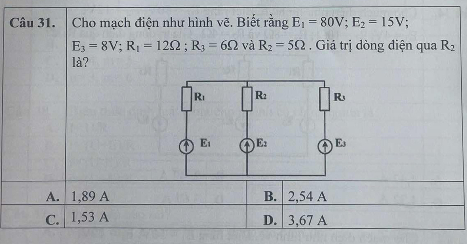 Cho mạch điện như hình vẽ. Biết rằng E_1=80V;E_2=15V;
E_3=8V;R_1=12Omega ;R_3=6Omega và R_2=5Omega. Giá trị dòng điện qua R_2
là?
A. | 1,89 A B. 2,54 A
C. 1,53 A D. | 3,67 A