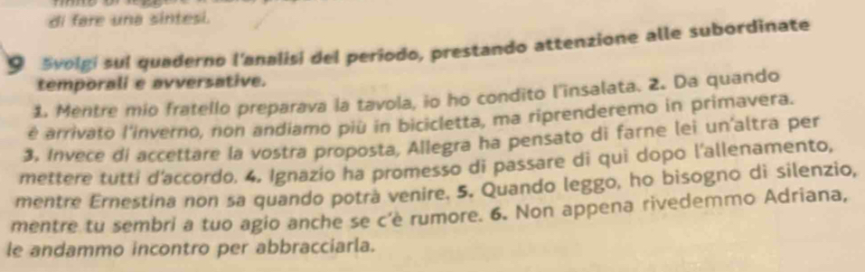 di fare una sintesi. 
9 Svolgi sul quaderno l'analisi del periodo, prestando attenzione alle subordinate 
temporali e avversative. 
1. Mentre mio fratello preparava la tavola, io ho condito l'insalata. 2. Da quando 
é arrivato l'inverno, non andiamo più in bicicletta, ma riprenderemo in primavera. 
3. Invece di accettare la vostra proposta, Allegra ha pensato di farne lei un'altra per 
mettere tutti d'accordo. 4, Ignazio ha promesso di passare di qui dopo l'allenamento, 
mentre Ernestina non sa quando potrá venire. 5. Quando leggo, ho bisogno di silenzio, 
mentre tu sembri a tuo agio anche se c'è rumore. 6. Non appena rivedemmo Adriana, 
le andammo incontro per abbracciarla.