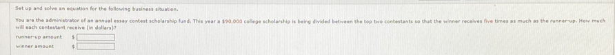 Set up and solve an equation for the following business situation. 
You are the administrator of an annual essay contest scholarship fund. This year a $90,000 college scholarship is being divided between the top two contestants so that the winner receives five times as much as the runner-up. How much 
will each contestant receive (in dollars)? 
5