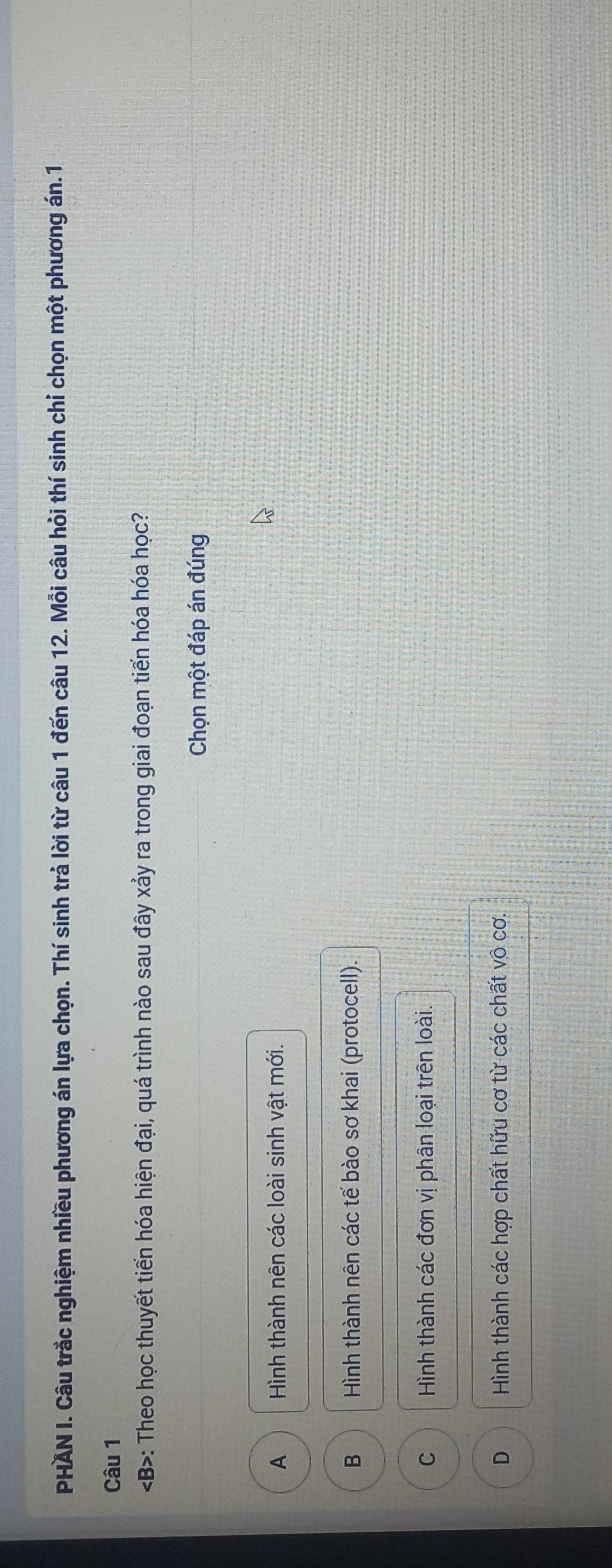 PHAN I. Câu trắc nghiệm nhiều phương án lựa chọn. Thí sinh trả lời từ câu 1 đến câu 12. Mỗi câu hỏi thí sinh chỉ chọn một phương án.1
Câu 1
: Theo học thuyết tiến hóa hiện đại, quá trình nào sau đây xảy ra trong giai đoạn tiến hóa hóa học?
Chọn một đáp án đúng
A Hình thành nên các loài sinh vật mới.
B Hình thành nên các tế bào sơ khai (protocell).
C Hình thành các đơn vị phân loại trên loài.
D Hình thành các hợp chất hữu cơ từ các chất vô cơ.