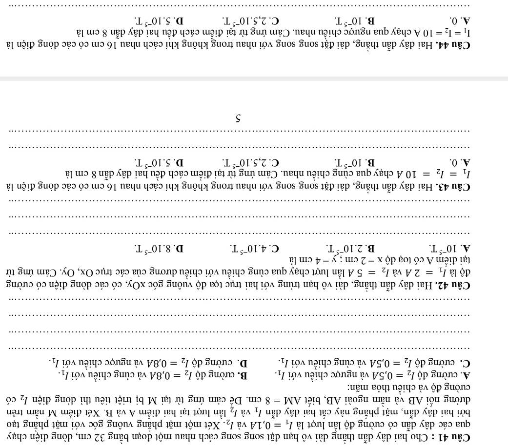 Cho hai dây dẫn thắng dài vô hạn đặt song song cách nhau một đoạn bằng 32 cm, dòng điện chạy
qua các dây dẫn có cường độ lần lượt là I_1=0,1A và I_2. Xét một mặt phẳng vuông góc với mặt phẳng tạo
bởi hai dây dẫn, mặt phẳng này cắt hai dây dẫn l_1 và I_2 lần lượt tại hai điểm A và B. Xét điểm M nằm trên
đường nối AB và nằm ngoài AB, biết AM=8cm 1. Để cảm ứng từ tại M bị triệt tiêu thì dòng điện I_2 có
cường độ và chiều thỏa mãn:
A. cường độ I_2=0,5A và ngược chiều với I_1. B. cường độ I_2=0,8A và cùng chiều với I_1.
C. cường độ I_2=0,5A và cùng chiều với I_1. D. cường độ I_2=0,8A và ngược chiều với I_1.
__
_
_
_
_
_
Câu 42. Hai dây dẫn thẳng, dài vô hạn trùng với hai trục tọa độ vuông góc xOy, có các dòng điện có cường
độ là I_1=2A và I_2=5A lần lượt chạy qua cùng chiều với chiều dương của các trục Ox, Oy. Cảm ứng từ
tại điểm A có toạ độ x=2cm;y=4cm là
A. 10^(-5)T. B. 2.10^(-5)T. C. 4.10^(-5)T. D. 8.10^(-5)T.
_
_
_
Câu 43. Hai dây dẫn thẳng, dài đặt song song với nhau trong không khí cách nhau 16 cm có các dòng điện là
I_1=I_2=10A chạy qua cùng chiều nhau. Cảm ứng từ tại điểm cách đều hai dây dẫn 8 cm là
A. 0. B. 10^(-5)T. C. 2,5.10^(-5)T. D. 5.10^(-5)T.
_
_
5
Câu 44. Hai dây dẫn thẳng, dài đặt song song với nhau trong không khí cách nhau 16 cm có các dòng điện là
I_1=I_2=10A chạy qua ngược chiều nhau. Cảm ứng từ tại điểm cách đều hai dây dẫn 8 cm là
A. 0. B. 10^(-5)T. C. 2,5.10^(-5)T. D. 5.10^(-5)T.
_
__
_