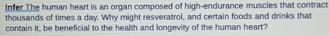 Infer The human heart is an organ composed of high-endurance muscles that contract 
thousands of times a day. Why might resveratrol, and certain foods and drinks that 
contain it, be beneficial to the health and longevity of the human heart?
