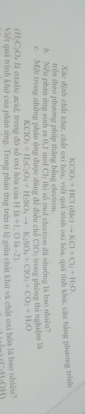 KClO_3+HCl(dac)to KCl+Cl_2+H_2O. 
Xác định chất khử, chất oxi hóa, viết quá trình oxi hóa, quá tình khử, cân bằng phương trình 
trện theo phương pháp thăng bằng electron. 
b. Nếu phân ứng sinh ra 0, 1 mol Cl_2 thì số mol electron đã nhường là bao nhiêu? 
c. Một trong những phản ứng được dùng đề điều chế CIO_2 trong phòng thí nghiệm là
KClO_3+H_2C_2O_4+H_2SO_4to K_2SO_4+ClO_2+CO_2+H_2O
(H_2C_2O_4 là oxalic acid, trong đó số oxi hóa của Hla+1,O1a-2)
Viết quá trình khứ của phản ứng. Trong phản ứng trên tỉ lệ giữa chất khứ và chất oxi hóa là bao nhiêu?
(C_2H_5OH