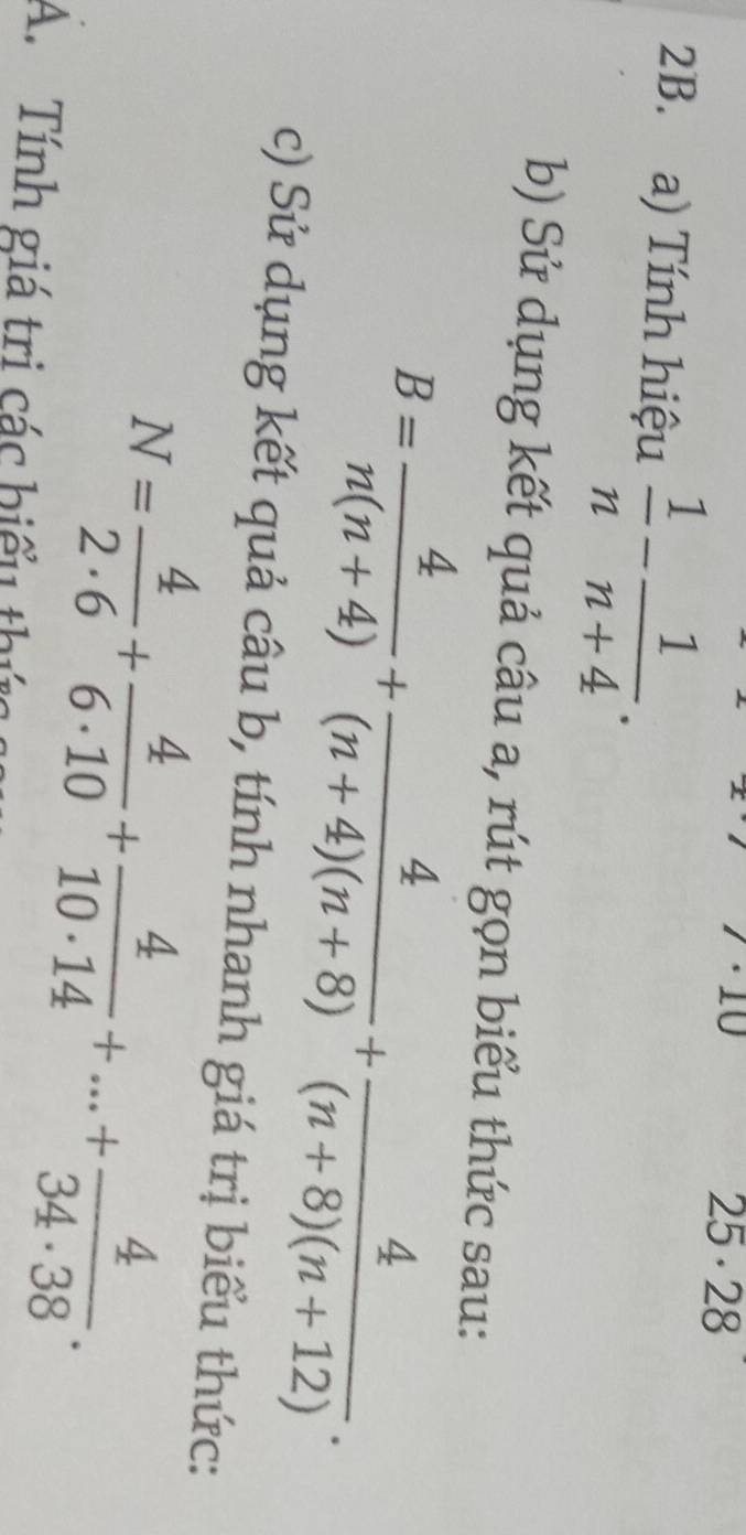 · 10
25· 28
2B. a) Tính hiệu  1/n - 1/n+4 . 
b) Sử dụng kết quả câu a, rút gọn biểu thức sau:
B= 4/n(n+4) + 4/(n+4)(n+8) + 4/(n+8)(n+12) . 
c) Sử dụng kết quả câu b, tính nhanh giá trị biểu thức:
N= 4/2· 6 + 4/6· 10 + 4/10· 14 +...+ 4/34· 38 . 
A. Tính giá tri các hiểu thức g