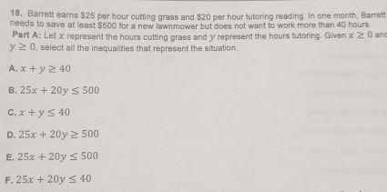 Barrett earns $25 per hour cutting grass and $20 per hour tutoring reading. In one month, Barrett
needs to save at least $500 for a new lawnmower but does not want to work more than 40 hours.
Part A: Let x represent the hours cutting grass and y represent the hours tutoring. Given x≥ 0 an
y≥ 0 , select all the inequalities that represent the situation.
A. x+y≥ 40
B. 25x+20y≤ 500
C. x+y≤ 40
D. 25x+20y≥ 500
E. 25x+20y≤ 500
F. 25x+20y≤ 40