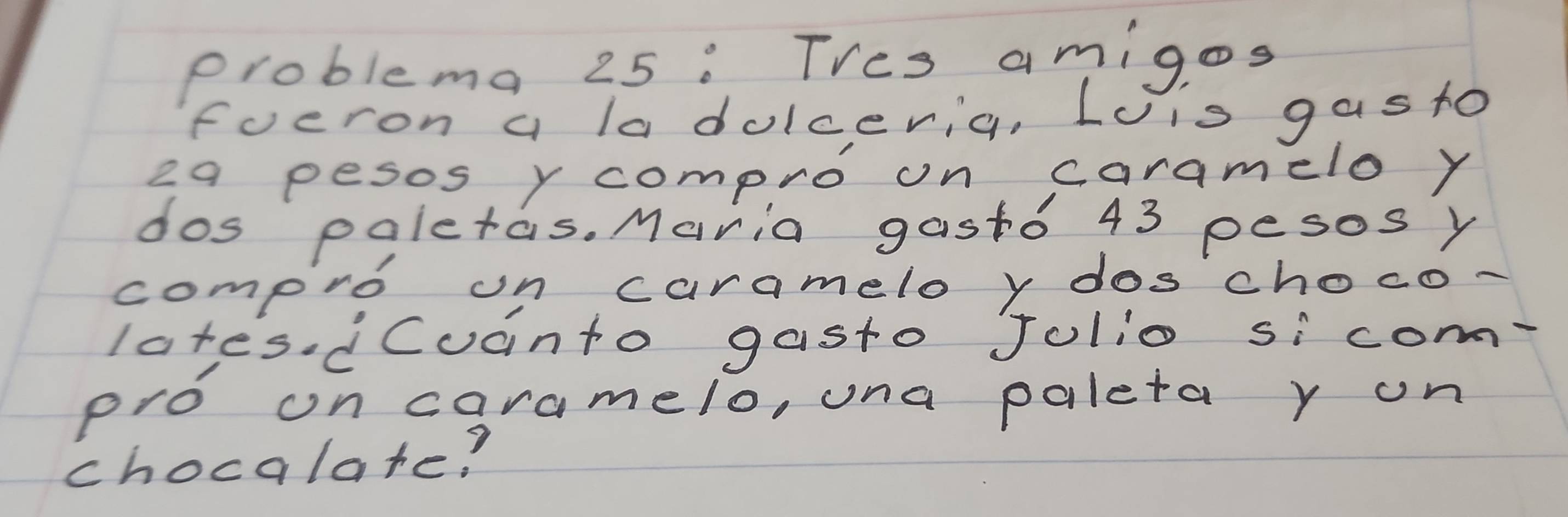 problema 25 : Thes amigos 
focron a la dolceria, Lois gas to 
2q pesos y compro on caramelo y 
dos paletas. Maria gast0 43 pesos y 
compro on caramelo y doschoco- 
lates dCuanto gasto Jolio sicom 
pro on caramelo, una paleta r on 
chocalare?