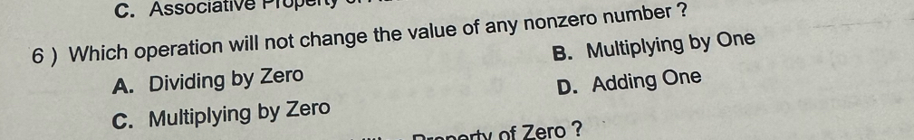 Associative Propen
6 ) Which operation will not change the value of any nonzero number ?
B. Multiplying by One
A. Dividing by Zero
C. Multiplying by Zero D. Adding One
erty of Zero ?