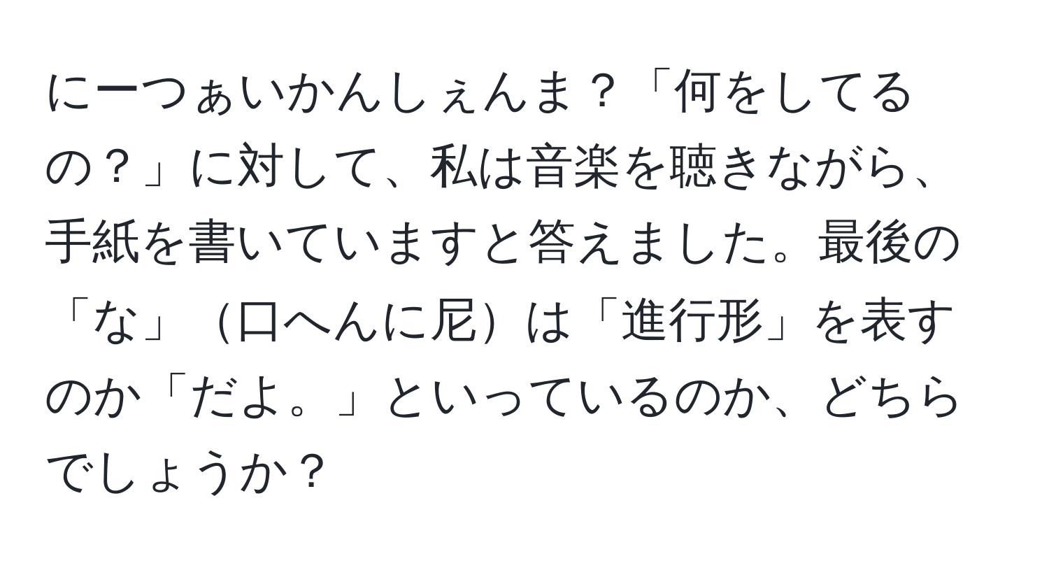 にーつぁいかんしぇんま？「何をしてるの？」に対して、私は音楽を聴きながら、手紙を書いていますと答えました。最後の「な」口へんに尼は「進行形」を表すのか「だよ。」といっているのか、どちらでしょうか？