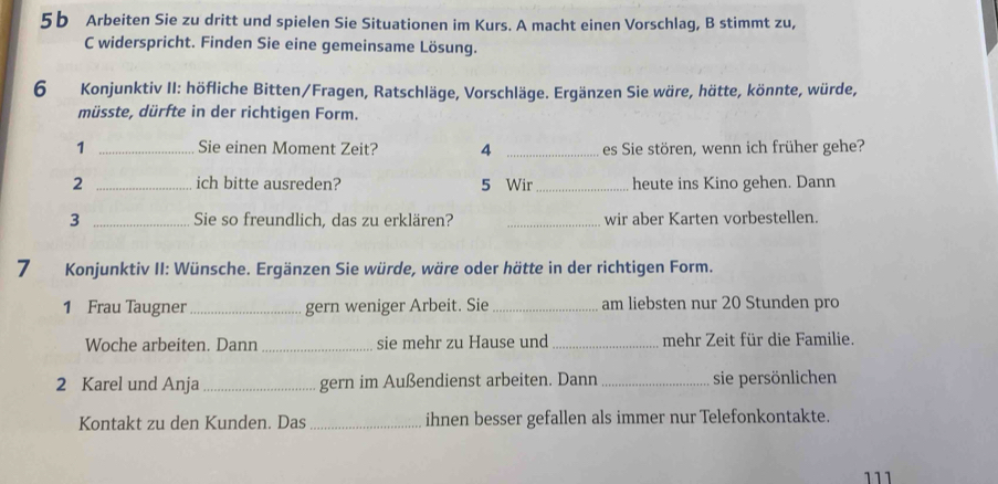 5b Arbeiten Sie zu dritt und spielen Sie Situationen im Kurs. A macht einen Vorschlag, B stimmt zu, 
C widerspricht. Finden Sie eine gemeinsame Lösung. 
6 Konjunktiv II: höfliche Bitten/Fragen, Ratschläge, Vorschläge. Ergänzen Sie wäre, hätte, könnte, würde, 
müsste, dürfte in der richtigen Form. 
1 _Sie einen Moment Zeit? 4 _es Sie stören, wenn ich früher gehe? 
2 _ich bitte ausreden? 5 Wir _heute ins Kino gehen. Dann 
3 _Sie so freundlich, das zu erklären? _wir aber Karten vorbestellen. 
7 Konjunktiv II: Wünsche. Ergänzen Sie würde, wäre oder hätte in der richtigen Form. 
1 Frau Taugner_ gern weniger Arbeit. Sie _am liebsten nur 20 Stunden pro 
Woche arbeiten. Dann _sie mehr zu Hause und _mehr Zeit für die Familie. 
2 Karel und Anja _gern im Außendienst arbeiten. Dann _sie persönlichen 
Kontakt zu den Kunden. Das _ihnen besser gefallen als immer nur Telefonkontakte. 
111