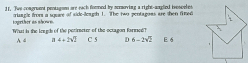 Two congruent pentagons are each formed by removing a right-angled isosceles
triangle from a square of side-length 1. The two pentagons are then fitted
together as shown.
What is the length of the perimeter of the octagon formed?
A 4 B 4+2sqrt(2) C 5 D 6-2sqrt(2) E 6